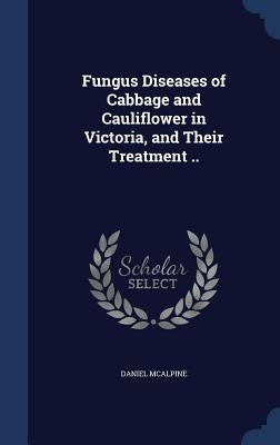 Fungus Diseases of Cabbage and Cauliflower in Victoria, and Their Treatment .. by McAlpine, Daniel
