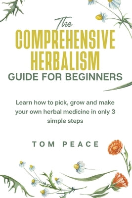 The Comprehensive Herbalism Guide For Beginners: Learn How To Pick, Grow And Make Your Own Herbal Medicine In Only 3 Simple Steps by Peace, Tom