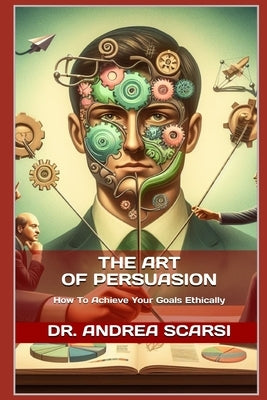 The Art of Persuasion: How To Achieve Your Goals Ethically by Scarsi Msc D., Andrea