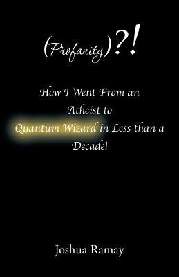 (Profanity)?! How I Went From an Atheist to Quantum Wizard in Less than a Decade! by Ramay, Joshua