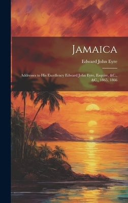 Jamaica: Addresses to His Excellency Edward John Eyre, Esquire, &C., &C., 1865, 1866 by Eyre, Edward John