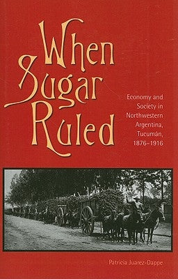 When Sugar Ruled: Economy and Society in Northwestern Argentina, Tucumán, 1876-1916 by Juarez-Dappe, Patricia