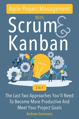 Agile Project Management With Scrum + Kanban 2 In 1: The Last 2 Approaches You'll Need To Become More Productive And Meet Your Project Goals by Sammons, Andrew