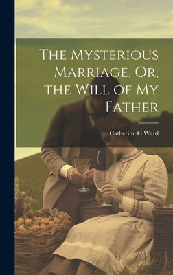 The Mysterious Marriage, Or, the Will of My Father by Ward, Catherine G.