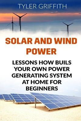 Solar and Wind Power: Lessons How Buils Your Own Power Generating System At Home for Beginners by Griffith, Tyler