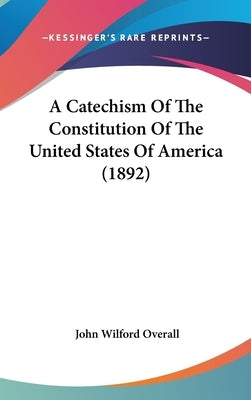 A Catechism Of The Constitution Of The United States Of America (1892) by Overall, John Wilford