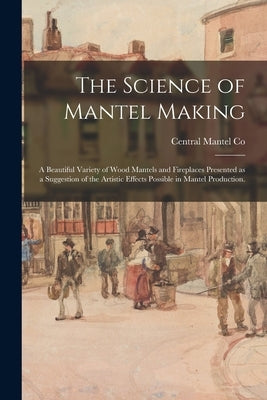 The Science of Mantel Making: a Beautiful Variety of Wood Mantels and Fireplaces Presented as a Suggestion of the Artistic Effects Possible in Mante by Central Mantel Co