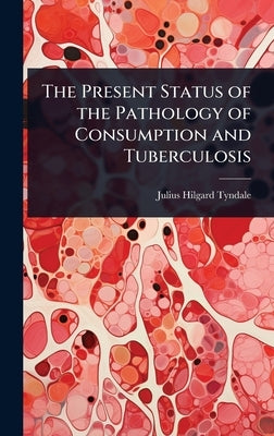 The Present Status of the Pathology of Consumption and Tuberculosis by Tyndale, Julius Hilgard