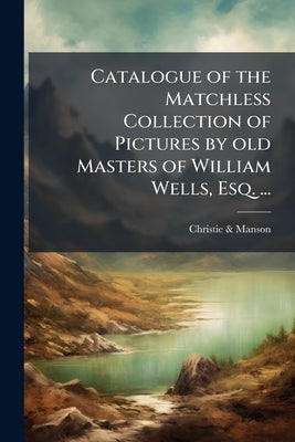 Catalogue of the Matchless Collection of Pictures by old Masters of William Wells, Esq. ...: Which (by Order of the Executors) Will be Sold by Auction by &. Manson, Christie