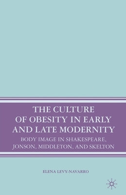 The Culture of Obesity in Early and Late Modernity: Body Image in Shakespeare, Jonson, Middleton, and Skelton by Levy-Navarro, E.