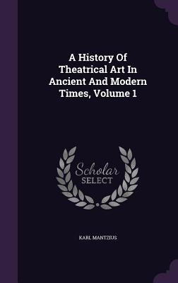 A History Of Theatrical Art In Ancient And Modern Times, Volume 1 by Mantzius, Karl