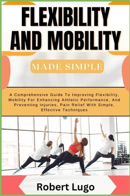 FLEXIBILITY AND MOBILITY Made Simple: A Comprehensive Guide To Improving Flexibility, Mobility For Enhancing Athletic Performance, And Preventing Inju by Lugo, Robert