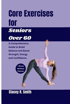 Core Exercises for Seniors Over 60: A Comprehensive Guide to Build Balance and Boost Strength, Energy and Confidence by R. Smith, Stacey