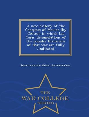 A new history of the Conquest of Mexico [by Costes]; in which Las Casas' denunciations of the popular historians of that war are fully vindicated. - W by Wilson, Robert Anderson