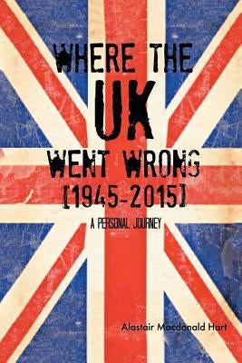 WHERE THE UK Went Wrong [1945-2015]: A Personal Journey by Hart, Alastair MacDonald