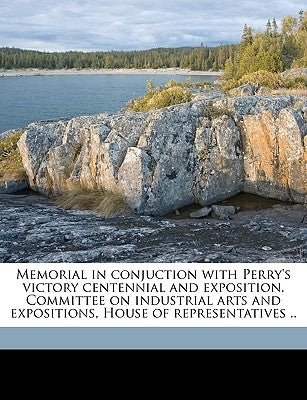 Memorial in Conjuction with Perry's Victory Centennial and Exposition. Committee on Industrial Arts and Expositions, House of Representatives .. Volum by United States Congress House Committe, S