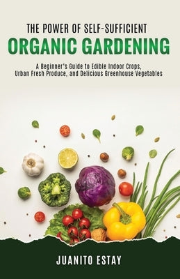 The Power of Self-Sufficient Organic Gardening: A Beginner's Guide to Edible Indoor Crops, Urban Fresh Produce, and Delicious Greenhouse Vegetables by Estay, Juanito