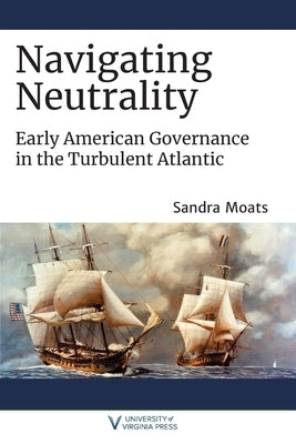 Navigating Neutrality: Early American Governance in the Turbulent Atlantic by Moats, Sandra