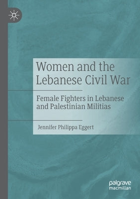 Women and the Lebanese Civil War: Female Fighters in Lebanese and Palestinian Militias by Eggert, Jennifer Philippa