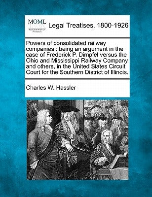 Powers of Consolidated Railway Companies: Being an Argument in the Case of Frederick P. Dimpfel Versus the Ohio and Mississippi Railway Company and Ot by Hassler, Charles W.