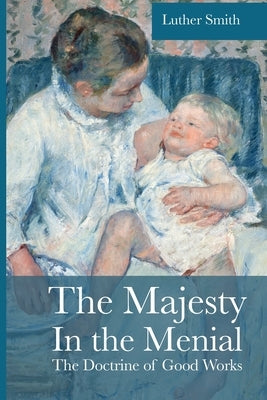 The Majesty in the Menial: The Doctrine of Good Works by Smith, Luther