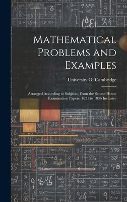 Mathematical Problems and Examples: Arranged According to Subjects, From the Senate-House Examination Papers, 1821 to 1836 Inclusive by University of Cambridge