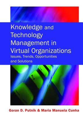 Knowledge and Technology Management in Virtual Organizations: Issues, Trends, Opportunities and Solutions by Putnik, Goran D.