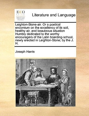 Leighton-Stone-Air. or a Poetical Encomium on the Excellency of Its Soil, Healthy Air, and Beauteous Situation Humbly Dedicated to the Worthy Encourag by Harris, Joseph