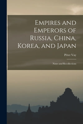 Empires and Emperors of Russia, China, Korea, and Japan: Notes and Recollections by Vay, Péter