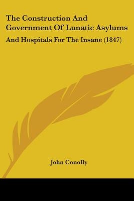 The Construction And Government Of Lunatic Asylums: And Hospitals For The Insane (1847) by Conolly, John