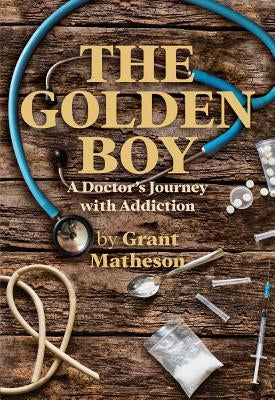 The Golden Boy: A Doctor's Journey with Addiction by Matheson, Grant