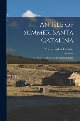 An Isle of Summer, Santa Catalina: Its History, Climate, Sports and Antiquities by Holder, Charles Frederick
