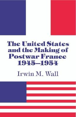 The United States and the Making of Postwar France, 1945-1954 by Wall, Irwin M.