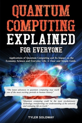 Quantum Computing Explained For Everyone: Applications of Quantum Computing and Its Impact on the Economy, Science and Everyday Life. A Clear and Simp by Soloway, Tyler