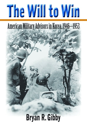 The Will to Win: American Military Advisors in Korea, 1946-1953 by Gibby, Bryan R.