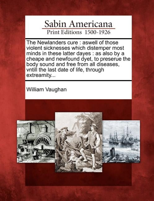 The Newlanders Cure: Aswell of Those Violent Sicknesses Which Distemper Most Minds in These Latter Dayes: As Also by a Cheape and Newfound by Vaughan, William