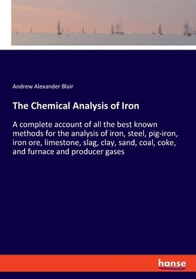 The Chemical Analysis of Iron: A complete account of all the best known methods for the analysis of iron, steel, pig-iron, iron ore, limestone, slag, by Blair, Andrew Alexander