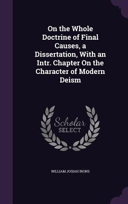 On the Whole Doctrine of Final Causes, a Dissertation, With an Intr. Chapter On the Character of Modern Deism by Irons, William Josiah