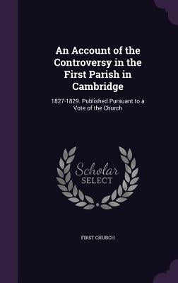 An Account of the Controversy in the First Parish in Cambridge: 1827-1829. Published Pursuant to a Vote of the Church by Church, First