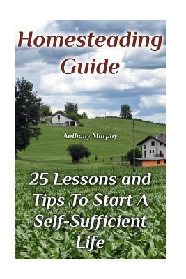 Homesteading Guide: 25 Lessons and Tips To Start A Self-Sufficient Life: (Homesteading for Beginners, Off-Grid Living) by Murphy, Anthony