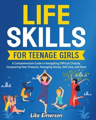 Life Skills for Teenage Girls: A Comprehensive Guide to Navigating Difficult Choices, Conquering Peer Pressure, Managing Money, Self-Care, and More by Emerson, Lila