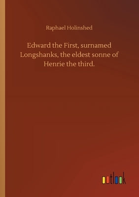 Edward the First, surnamed Longshanks, the eldest sonne of Henrie the third. by Holinshed, Raphael