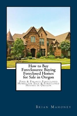 How to Buy Foreclosures: Buying Foreclosed Homes for Sale in Oregon: Find & Finance Foreclosed Homes for Sale & Foreclosed Houses in Oregon by Mahoney, Brian