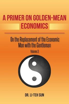 A Primer on Golden-Mean Economics: On the Replacement of the Economic Man with the Gentleman Volume 3 by Sun, Li-Teh
