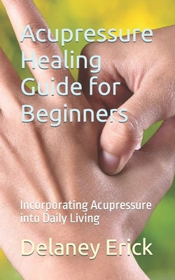 Acupressure Healing Guide for Beginners: Incorporating Acupressure into Daily Living by Erick, Delaney