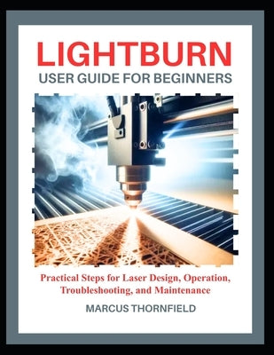Lightburn User Guide for Beginners: Practical Steps for Laser Design, Operation, Troubleshooting, and Maintenance by Thornfield, Marcus