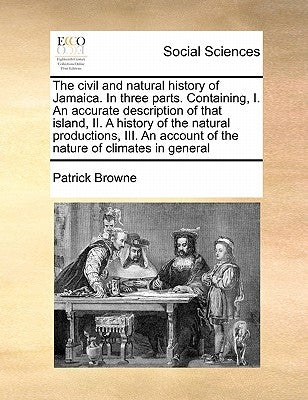 The civil and natural history of Jamaica. In three parts. Containing, I. An accurate description of that island, II. A history of the natural producti by Browne, Patrick