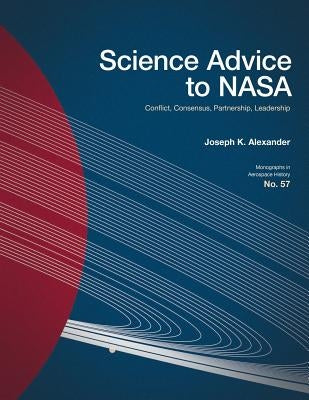 Science Advice to NASA: Conflict, Consensus, Partnership, Leadership by Alexander, Joseph K.
