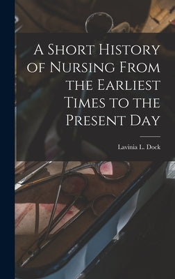 A Short History of Nursing From the Earliest Times to the Present Day by Dock, Lavinia L.