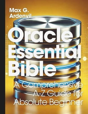 Oracle Essential Bible: A Comprehensive A-Z Guide for Absolute Beginner by Ardenvil, Max G.